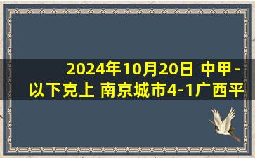 2024年10月20日 中甲-以下克上 南京城市4-1广西平果哈嘹